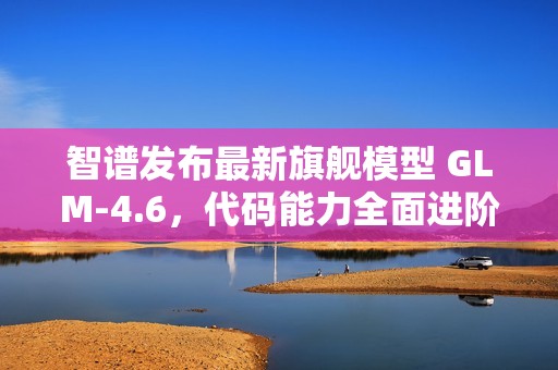 智谱发布最新旗舰模型 GLM-4.6，代码能力全面进阶
