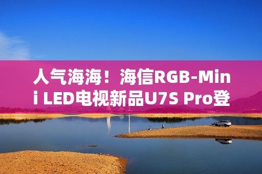人气海海！海信RGB-Mini LED电视新品U7S Pro登陆深圳，引爆万色狂欢