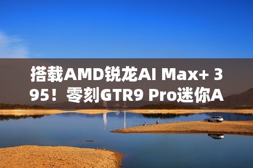 搭载AMD锐龙AI Max+ 395！零刻GTR9 Pro迷你AI工作站图赏