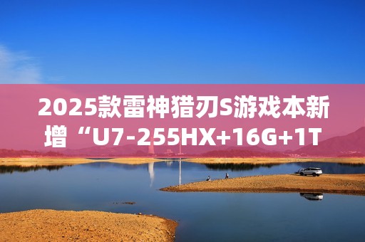 2025款雷神猎刃S游戏本新增“U7-255HX+16G+1T+RTX 5060”首销 10999元