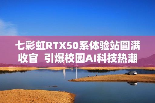 七彩虹RTX50系体验站圆满收官  引爆校园AI科技热潮