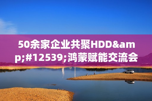 50余家企业共聚HDD・鸿蒙赋能交流会广州站  共探全场景智慧体验创新路径