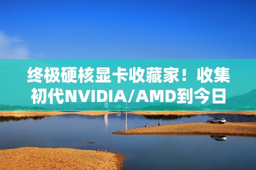 终极硬核显卡收藏家！收集初代NVIDIA/AMD到今日旗舰：见证三十年GPU风云