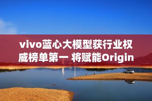 vivo蓝心大模型获行业权威榜单第一 将赋能OriginOS 6