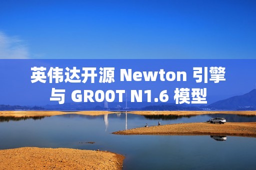 英伟达开源 Newton 引擎与 GR00T N1.6 模型