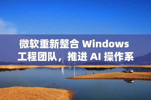 微软重新整合 Windows 工程团队，推进 AI 操作系统开发