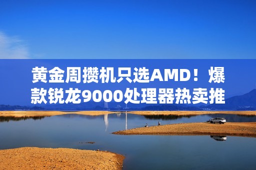 黄金周攒机只选AMD！爆款锐龙9000处理器热卖推荐