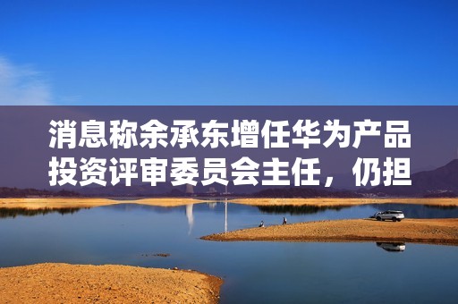 消息称余承东增任华为产品投资评审委员会主任，仍担任终端 BG 董事长