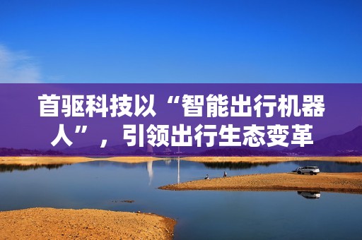 首驱科技以“智能出行机器人”，引领出行生态变革