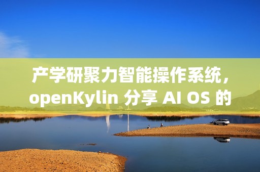 产学研聚力智能操作系统，openKylin 分享 AI OS 的发展探索与开源实践