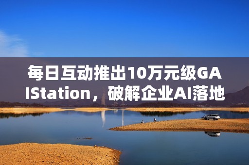 每日互动推出10万元级GAIStation，破解企业AI落地“成本与安全”难题