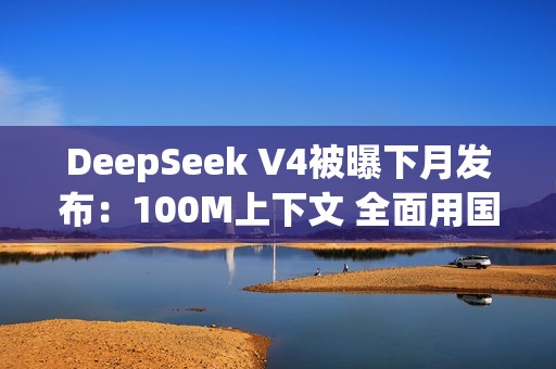 DeepSeek V4被曝下月发布：100M上下文 全面用国产AI芯片训练