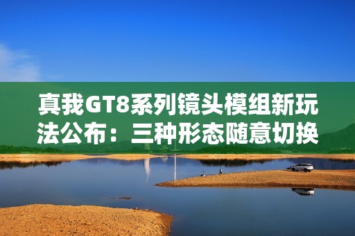 真我GT8系列镜头模组新玩法公布：三种形态随意切换
