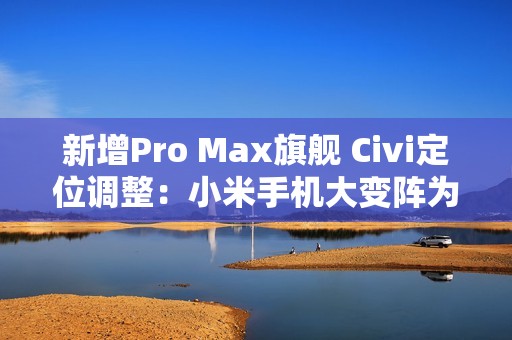新增Pro Max旗舰 Civi定位调整：小米手机大变阵为哪般？