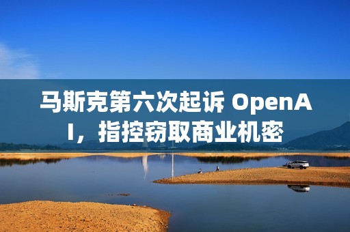 马斯克第六次起诉 OpenAI，指控窃取商业机密