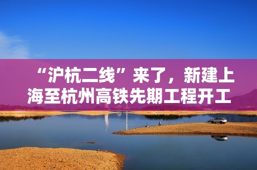 “沪杭二线”来了，新建上海至杭州高铁先期工程开工建设