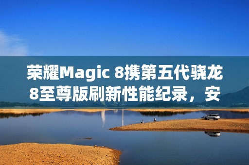 荣耀Magic 8携第五代骁龙8至尊版刷新性能纪录，安兔兔跑分突破416万