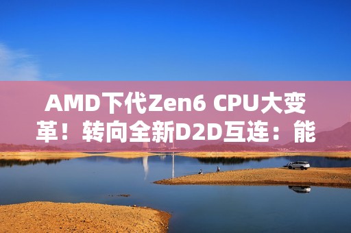 AMD下代Zen6 CPU大变革！转向全新D2D互连：能效延迟双飞跃