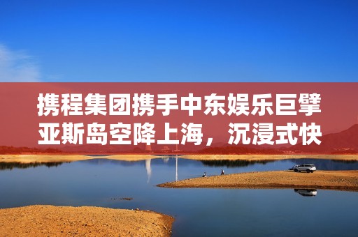携程集团携手中东娱乐巨擘亚斯岛空降上海，沉浸式快闪活动点亮东方明珠