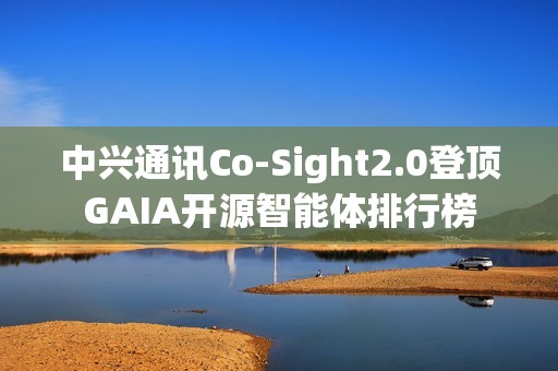中兴通讯Co-Sight2.0登顶GAIA开源智能体排行榜