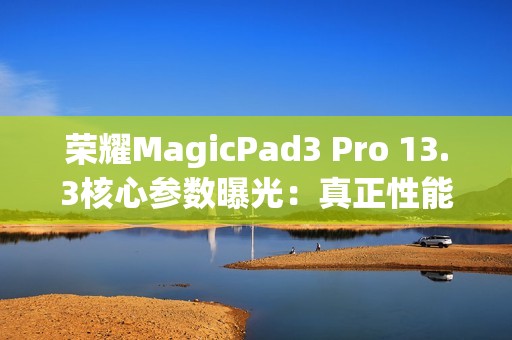 荣耀MagicPad3 Pro 13.3核心参数曝光：真正性能最强的安卓平板