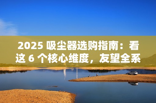 2025 吸尘器选购指南：看这 6 个核心维度，友望全系机型精准适配需求