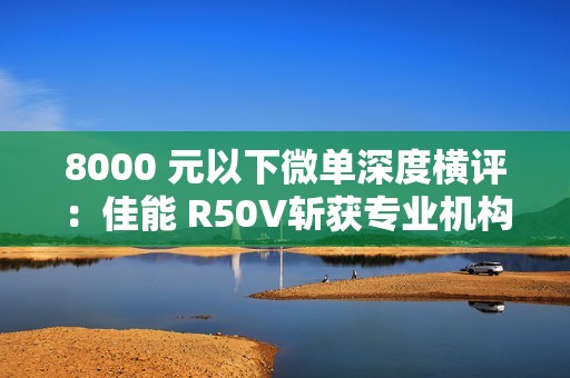 8000 元以下微单深度横评：佳能 R50V斩获专业机构“拍照视频全能标杆”