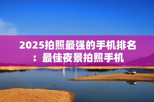 2025拍照最强的手机排名：最佳夜景拍照手机