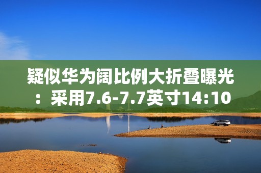 疑似华为阔比例大折叠曝光：采用7.6-7.7英寸14:10屏幕