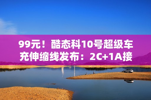 99元！酷态科10号超级车充伸缩线发布：2C+1A接口、多口100W快充