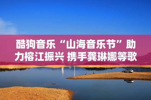 酷狗音乐“山海音乐节”助力榕江振兴 携手龚琳娜等歌手“益企向善”