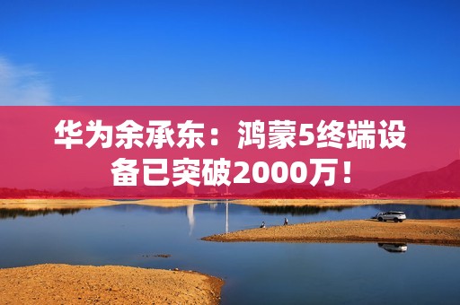 华为余承东：鸿蒙5终端设备已突破2000万！