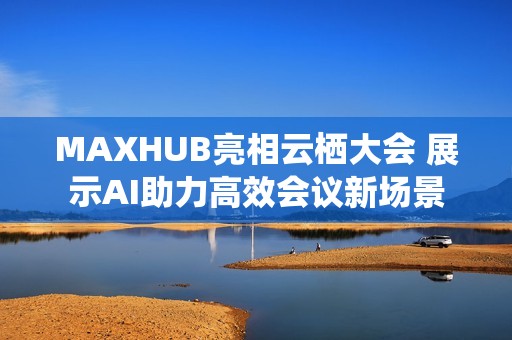 MAXHUB亮相云栖大会 展示AI助力高效会议新场景