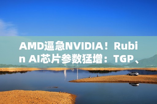 AMD逼急NVIDIA！Rubin AI芯片参数猛增：TGP、带宽双双飙升
