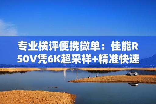 专业横评便携微单：佳能R50V凭6K超采样+精准快速追焦  成 8000 元内全能首选