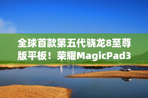 全球首款第五代骁龙8至尊版平板！荣耀MagicPad3 Pro 13.3支持iOS、鸿蒙互传