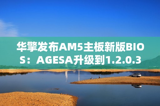 华擎发布AM5主板新版BIOS：AGESA升级到1.2.0.3G