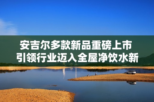 安吉尔多款新品重磅上市 引领行业迈入全屋净饮水新时代