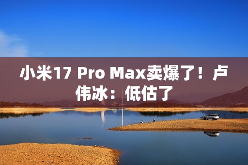 小米17 Pro Max卖爆了！卢伟冰：低估了