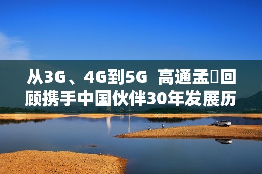 从3G、4G到5G  高通孟樸回顾携手中国伙伴30年发展历程