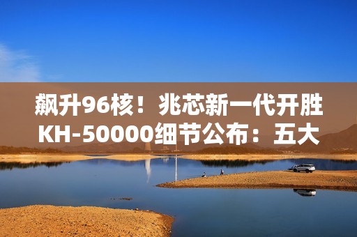 飙升96核！兆芯新一代开胜KH-50000细节公布：五大亮点一次看