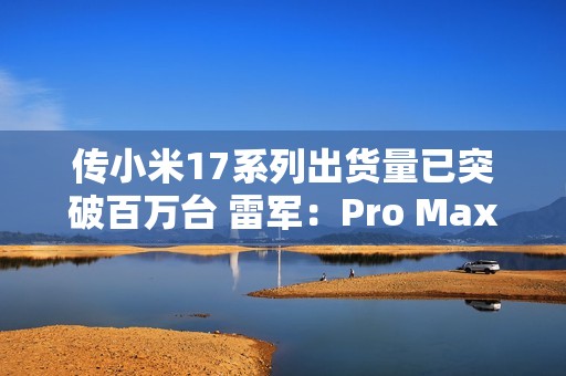 传小米17系列出货量已突破百万台 雷军：Pro Max已断货