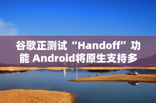 谷歌正测试“Handoff”功能 Android将原生支持多设备任务无缝切换