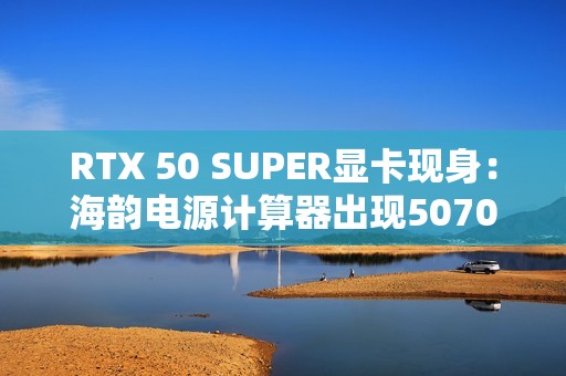 RTX 50 SUPER显卡现身：海韵电源计算器出现5070/Ti SUPER、功率更高