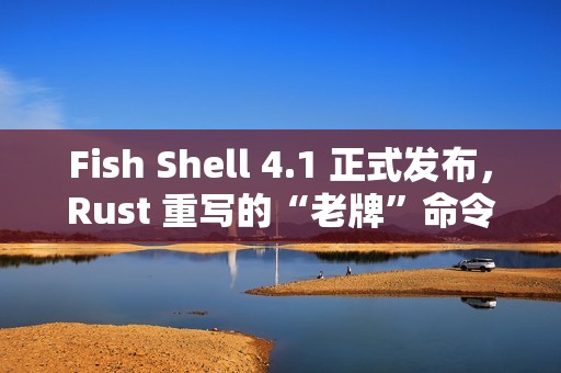 Fish Shell 4.1 正式发布，Rust 重写的“老牌”命令行 Shell