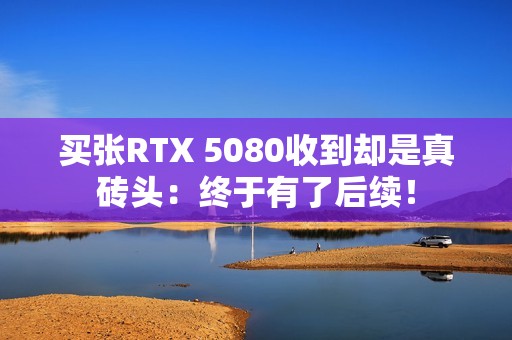 买张RTX 5080收到却是真砖头：终于有了后续！