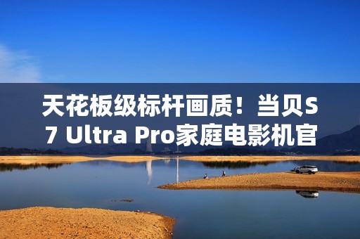 天花板级标杆画质！当贝S7 Ultra Pro家庭电影机官宣