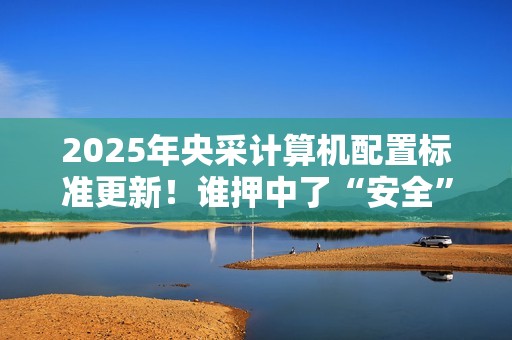 2025年央采计算机配置标准更新！谁押中了“安全”和“通用”两道考题?