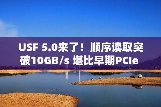 USF 5.0来了！顺序读取突破10GB/s 堪比早期PCIe 5.0 SSD