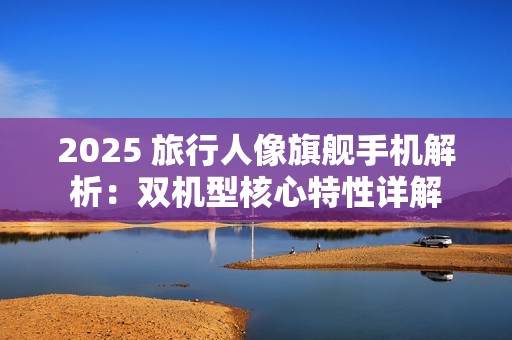 2025 旅行人像旗舰手机解析：双机型核心特性详解